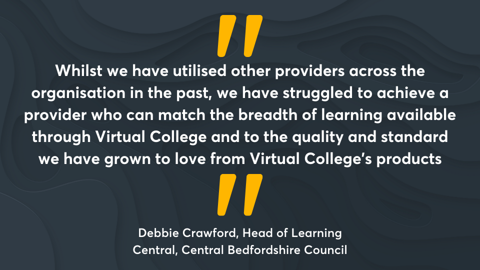 ‘Whilst we have utilised other providers across the organisation in the past, we have struggled to achieve a provider who can match the breadth of learning available through Virtual College and to the quality and standard we have grown to love from Virtual College’s products.’ Debbie Crawford, Head of Learning Central, Central Bedfordshire Council