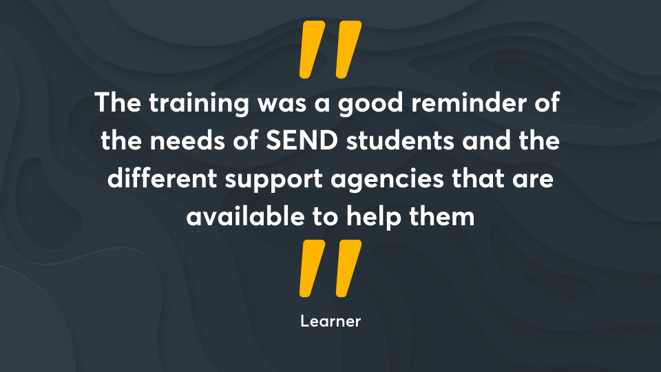 ‘The training was a good reminder of the needs of SEND students and the different support agencies that are available to help them.’ Learner