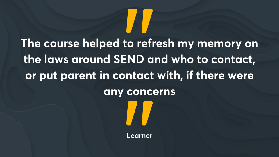 ‘The course helped to refresh my memory on the laws around SEND and who to contact, or put parent in contact with, if there were any concerns.’ Learner