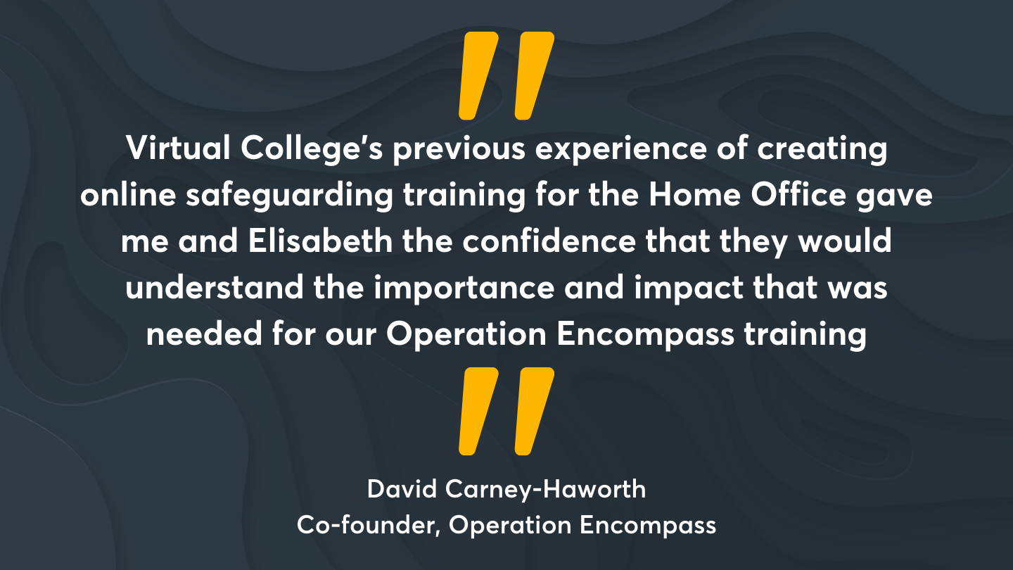 “Virtual College’s previous experience of creating online safeguarding training for the Home Office gave me and Elisabeth the confidence that they would understand the importance and impact that was needed for our Operation Encompass training” Quote from David Carney-Haworth, Co-founder, Operation Encompass