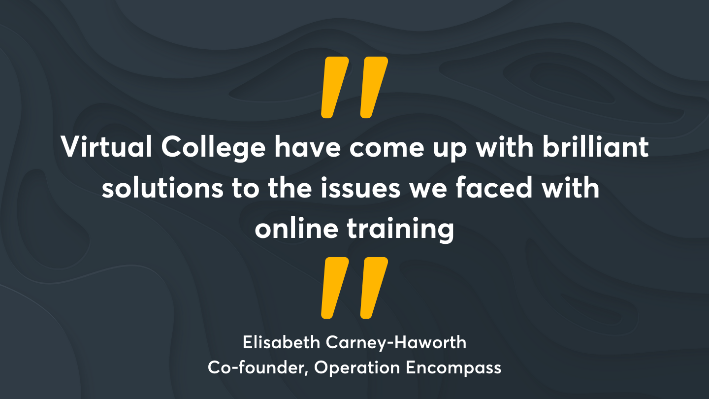 “Virtual College have come up with brilliant solutions to the issues we faced with online training.” Quote from Elisabeth Carney-Haworth, Co-founder, Operation Encompass