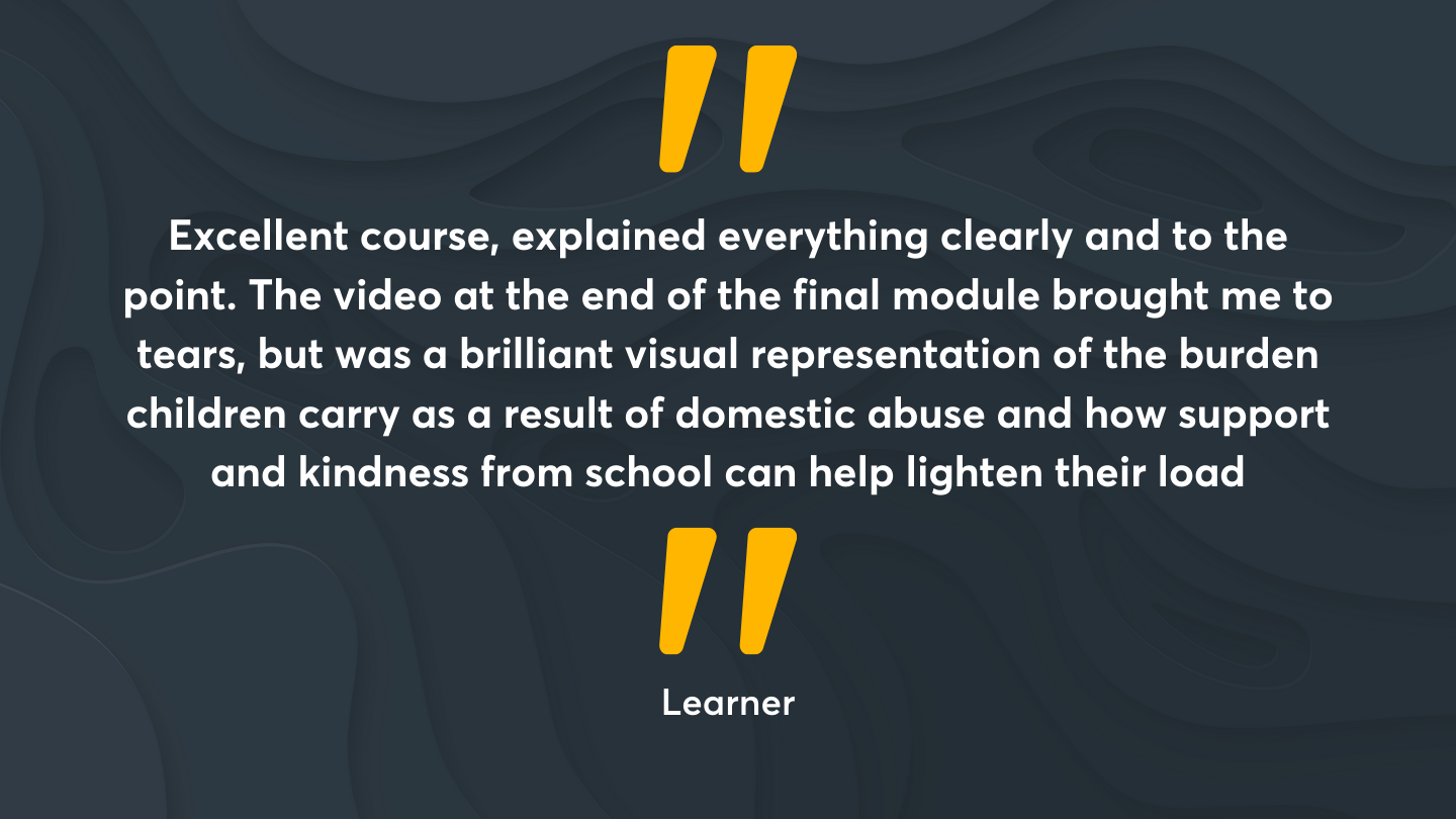 “Excellent course, explained everything clearly and to the point.  The video at the end of the final module brought me to tears, but was a brilliant visual representation of the burden children carry as a result of domestic abuse and how support and kindness from school can help lighten their load.”  Quote from an Operation Encompass Learner
